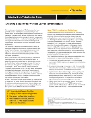 Industry Brief: Virtualization Trends


Ensuring Security for Virtual Server Infrastructure

The trend toward virtualization of IT infrastructure has been         New PCI Virtualization Guidelines
primarily focused on enterprise servers, especially in data
                                                                      Another factor driving secure virtualization is the increasing
centers where the resulting efficiencies represent significant cost
                                                                      pressure from regulatory requirements to demonstrate effective
savings for IT organizations. Because virtualization adds layers of
                                                                      protection of server infrastructures that house critical data
technology, it also necessitates changes in security management.
                                                                      and applications. A good example of how security standards
Virtualization introduces a new level of complexity for information
                                                                      are affecting virtualization efforts is a guidance paper recently
security teams, which are responsible for hardening virtual
                                                                      published by the Payment Card Industry Security Standards
systems while also supporting increased density and dynamic
                                                                      Council (PCI SSC).4 Authored by a PCI special interest group
provisioning.
                                                                      consisting of more than 30 companies, including merchants,
The importance of security in such environments cannot be             vendors, and Qualified Security Assessors (QSAs), the paper
overstated. Data protection on server infrastructure has been         addresses the security implications of virtualization and maps
a top IT priority for some time, because it is on servers that        them against the 12 main requirements of the PCI Data Security
significant data breaches are most likely to occur. In fact,          Standard (PCI DSS), indicating what actions should constitute best
98 percent of compromised records are exposed on servers              practice for each of the requirements.5
and online applications.¹
                                                                      The PCI guidelines for the use of virtualization in cardholder data
Even as virtualization adds infrastructure layers, information        environments are based on the following four principles:
security best practices remain conceptually the same. “In
                                                                      a. If virtualization technologies are used in a cardholder data
general, organizations should have the same security controls
                                                                         environment, PCI DSS requirements apply to those virtualization
in place for the virtualized operating systems as they have for
                                                                         technologies.
the same operating systems running directly on hardware,”
according to a recent report from the National Institute of           b. Virtualization technology introduces new risks that may not be
Standards and Technology (NIST).² The NIST report recommends             relevant to other technologies, and that must be assessed when
that organizations secure virtual systems “based on sound                adopting virtualization in cardholder data environments.
security practices, such as keeping software up-to-date with          c. Implementations of virtual technologies can vary greatly, and
security patches, using secure configuration baselines, and using        entities will need to perform a thorough discovery to identify
host-based firewalls, antivirus software, or other appropriate           and document the unique characteristics of their particular
mechanisms to detect and stop attacks.”³                                 virtualized implementation, including all interactions with
In effect, Information Security must complete the same checklist         payment transaction processes and payment card data.
of protections for virtual systems as for physical infrastructure.    d. There is no one-size-fits-all method or solution to configure
In addition, consideration should also be given to adapting best         virtualized environments to meet PCI DSS requirements.
practices to any unique requirements potentially introduced by           Specific controls and procedures will vary for each environment,
the dynamic nature of the virtual server environment.                    according to how virtualization is used and implemented.6


  NIST	Secure	Virtual	System	Checklist
  1.	 Keep	up-to-date	with	security	patches
  2.	 Use	secure	configuration	baselines
                                                                      1	 2010 Verizon Breach Investigations Report.
  3.	 	 se	host-based	firewalls,	antivirus		
      U                                                               2	 Karen	Scarfone,	Murugiah	Souppaya,	and	Paul	Hoffman,	“Guide	to	Security	for	Full	Virtualization	
                                                                         Technologies,”	National	Institute	of	Standards	and	Technology	(NIST),	U.S.	Department	of	Commerce,	
      software,	or	other	mechanisms	to		                                 January	2011,	4-1.
                                                                      3	 NIST,	op.	cit.,	ES-1.
                                                                      4	 PCI	Security	Standards	Council,	PCI	DSS	Virtualization	Guidelines,	June	2011.
      detect	and	stop	attacks                                         5	 Ron	Condon,	PCI virtualisation: With new guidelines, compliance may be harder,	SearchSecurity.co.uk,	
                                                                         14	June	2011.
                                                                      6	 PCI	Security	Standards	Council,	op.	cit.




     1	                                                                                                                           Symantec	Corporation
 