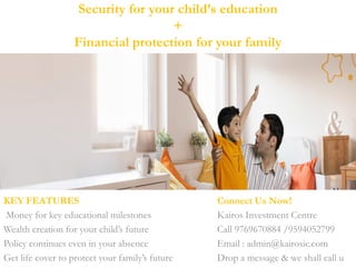 Security for your child’s education
+
Financial protection for your family
KEY FEATURES Connect Us Now!
Money for key educational milestones Kairos Investment Centre
Wealth creation for your child’s future Call 9769670884 /9594052799
Policy continues even in your absence Email : admin@kairosic.com
Get life cover to protect your family’s future Drop a message & we shall call u
 