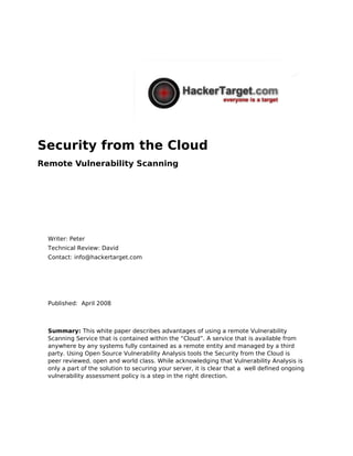 Security from the Cloud
Remote Vulnerability Scanning




  Writer: Peter
  Technical Review: David
  Contact: info@hackertarget.com




  Published: April 2008



  Summary: This white paper describes advantages of using a remote Vulnerability
  Scanning Service that is contained within the “Cloud”. A service that is available from
  anywhere by any systems fully contained as a remote entity and managed by a third
  party. Using Open Source Vulnerability Analysis tools the Security from the Cloud is
  peer reviewed, open and world class. While acknowledging that Vulnerability Analysis is
  only a part of the solution to securing your server, it is clear that a well defined ongoing
  vulnerability assessment policy is a step in the right direction.
 