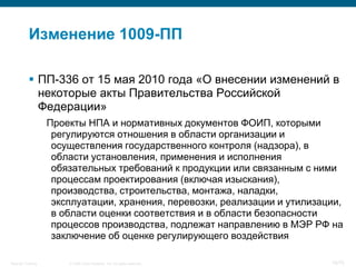 Изменение 1009-ПП

            ПП-336 от 15 мая 2010 года «О внесении изменений в
             некоторые акты Правительства Российской
             Федерации»
                    Проекты НПА и нормативных документов ФОИП, которыми
                     регулируются отношения в области организации и
                     осуществления государственного контроля (надзора), в
                     области установления, применения и исполнения
                     обязательных требований к продукции или связанным с ними
                     процессам проектирования (включая изыскания),
                     производства, строительства, монтажа, наладки,
                     эксплуатации, хранения, перевозки, реализации и утилизации,
                     в области оценки соответствия и в области безопасности
                     процессов производства, подлежат направлению в МЭР РФ на
                     заключение об оценке регулирующего воздействия

Security Training       © 2008 Cisco Systems, Inc. All rights reserved.      16/70
 