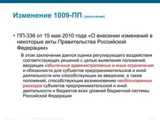 Изменение 1009-ПП (окончание)

            ПП-336 от 15 мая 2010 года «О внесении изменений в
             некоторые акты Правительства Российской
             Федерации»
                    В этом заключении дается оценка регулирующего воздействия
                     соответствующих решений с целью выявления положений,
                     вводящих избыточные административные и иные ограничения
                     и обязанности для субъектов предпринимательской и иной
                     деятельности или способствующих их введению, а также
                     положений, способствующих возникновению необоснованных
                     расходов субъектов предпринимательской и иной
                     деятельности и бюджетов всех уровней бюджетной системы
                     Российской Федерации



Security Training       © 2008 Cisco Systems, Inc. All rights reserved.    17/70
 