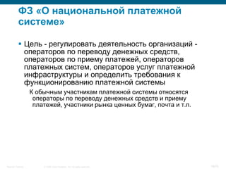 ФЗ «О национальной платежной
           системе»

            Цель - регулировать деятельность организаций -
             операторов по переводу денежных средств,
             операторов по приему платежей, операторов
             платежных систем, операторов услуг платежной
             инфраструктуры и определить требования к
             функционированию платежной системы
                    К обычным участникам платежной системы относятся
                     операторы по переводу денежных средств и приему
                     платежей, участники рынка ценных бумаг, почта и т.п.




Security Training       © 2008 Cisco Systems, Inc. All rights reserved.     19/70
 