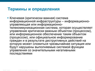 Термины и определения

           Ключевая (критически важная) система
            информационной инфраструктуры – информационно-
            управляющая или информационно-
            телекоммуникационная система, которая осуществляет
            управление критически важным объектом (процессом),
            или информационное обеспечение таким объектом
            (процессом), или официальное информирование
            граждан и в результате деструктивных действий на
            которую может сложиться чрезвычайная ситуация или
            будут нарушены выполняемые системой функции
            управления со значительными негативными
            последствиями




Security Training   © 2008 Cisco Systems, Inc. All rights reserved.   22/70
 