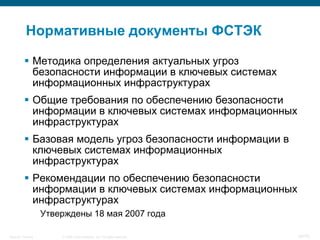 Нормативные документы ФСТЭК

           Методика определения актуальных угроз
            безопасности информации в ключевых системах
            информационных инфраструктурах
           Общие требования по обеспечению безопасности
            информации в ключевых системах информационных
            инфраструктурах
           Базовая модель угроз безопасности информации в
            ключевых системах информационных
            инфраструктурах
           Рекомендации по обеспечению безопасности
            информации в ключевых системах информационных
            инфраструктурах
                    Утверждены 18 мая 2007 года

Security Training       © 2008 Cisco Systems, Inc. All rights reserved.   24/70
 