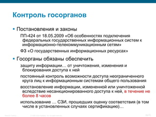 Контроль госорганов
            Постановления и законы
                    ПП-424 от 18.05.2009 «Об особенностях подключения
                     федеральных государственных информационных систем к
                     информационно-телекоммуникационным сетям»
                    ФЗ «О государственных информационных ресурсах»
            Госорганы обязаны обеспечить
                    защиту информации… от уничтожения, изменения и
                     блокирования доступа к ней
                    постоянный контроль возможности доступа неограниченного
                     круга лиц к информационным системам общего пользования
                    восстановление информации, измененной или уничтоженной
                     вследствие несанкционированного доступа к ней, в течение не
                     более 8 часов
                    использование … СЗИ, прошедших оценку соответствия (в том
                     числе в установленных случаях сертификацию)…
Security Training       © 2008 Cisco Systems, Inc. All rights reserved.      30/70
 