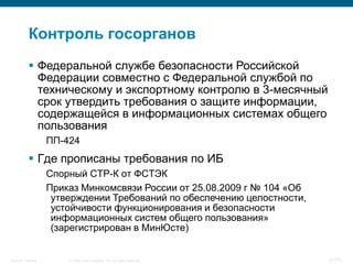 Контроль госорганов
            Федеральной службе безопасности Российской
             Федерации совместно с Федеральной службой по
             техническому и экспортному контролю в 3-месячный
             срок утвердить требования о защите информации,
             содержащейся в информационных системах общего
             пользования
                    ПП-424
            Где прописаны требования по ИБ
                    Спорный СТР-К от ФСТЭК
                    Приказ Минкомсвязи России от 25.08.2009 г № 104 «Об
                     утверждении Требований по обеспечению целостности,
                     устойчивости функционирования и безопасности
                     информационных систем общего пользования»
                     (зарегистрирован в МинЮсте)


Security Training       © 2008 Cisco Systems, Inc. All rights reserved.   31/70
 