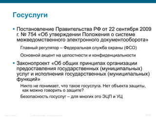 Госуслуги
            Постановление Правительства РФ от 22 сентября 2009
             г. № 754 «Об утверждении Положения о системе
             межведомственного электронного документооборота»
                    Главный регулятор – Федеральная служба охраны (ФСО)
                    Основной акцент на целостности и конфиденциальности
            Законопроект «Об общих принципах организации
             предоставления государственных (муниципальных)
             услуг и исполнения государственных (муниципальных)
             функций»
                    Никто не понимает, что такое госуслуга. Нет объекта защиты,
                     как можно говорить о защите?
                    Безопасность госуслуг – для многих это ЭЦП и УЦ



Security Training       © 2008 Cisco Systems, Inc. All rights reserved.       32/70
 
