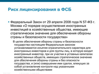 Риск лицензирования в ФСБ

            Федеральный Закон от 29 апреля 2008 года N 57-ФЗ г.
             Москва «О порядке осуществления иностранных
             инвестиций в хозяйственные общества, имеющие
             стратегическое значение для обеспечения обороны
             страны и безопасности государства»
                    В целях обеспечения обороны страны и безопасности
                     государства настоящим Федеральным законом
                     устанавливаются изъятия ограничительного характера для
                     иностранных инвесторов и для группы лиц, в которую входит
                     иностранный инвестор, при их участии в уставных капиталах
                     хозяйственных обществ, имеющих стратегическое значение
                     для обеспечения обороны страны и без опасности
                     государства, и (или) совершении ими сделок, влекущих за
                     собой установление контроля над указанными
                     хозяйственными обществами
Security Training       © 2008 Cisco Systems, Inc. All rights reserved.      36/70
 