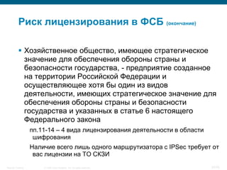 Риск лицензирования в ФСБ (окончание)

            Хозяйственное общество, имеющее стратегическое
             значение для обеспечения обороны страны и
             безопасности государства, - предприятие созданное
             на территории Российской Федерации и
             осуществляющее хотя бы один из видов
             деятельности, имеющих стратегическое значение для
             обеспечения обороны страны и безопасности
             государства и указанных в статье 6 настоящего
             Федерального закона
                    пп.11-14 – 4 вида лицензирования деятельности в области
                     шифрования
                    Наличие всего лишь одного маршрутизатора с IPSec требует от
                     вас лицензии на ТО СКЗИ
Security Training       © 2008 Cisco Systems, Inc. All rights reserved.       37/70
 