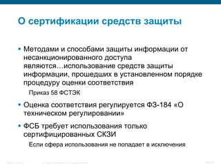 О сертификации средств защиты

            Методами и способами защиты информации от
             несанкционированного доступа
             являются…использование средств защиты
             информации, прошедших в установленном порядке
             процедуру оценки соответствия
                    Приказ 58 ФСТЭК

            Оценка соответствия регулируется ФЗ-184 «О
             техническом регулировании»
            ФСБ требует использования только
             сертифицированных СКЗИ
                    Если сфера использования не попадает в исключения

Security Training       © 2008 Cisco Systems, Inc. All rights reserved.   43/70
 