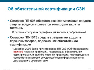 Об обязательной сертификации СЗИ

            Согласно ПП-608 обязательная сертификация средств
             защиты предусматривается только для защиты
             гостайны
                    В остальных случаях сертификация является добровольной

            Согласно ПП-1013 средства защиты не входят в
             перечень товаров, подлежащих обязательной
             сертификации
                    1 декабря 2009 было принято новое ПП-982 «Об утверждении
                     единого перечня продукции, подлежащей обязательной
                     сертификации, и единого перечня продукции, подтверждение
                     соответствия которой осуществляется в форме принятия
                     декларации о соответствии»


Security Training       © 2008 Cisco Systems, Inc. All rights reserved.      45/70
 