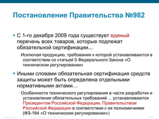 Постановление Правительства №982

            С 1-го декабря 2009 года существует единый
             перечень всех товаров, которые подлежат
             обязательной сертификации...
                    Исключая продукцию, требования к которой устанавливаются в
                     соответствии со статьей 5 Федерального Закона «О
                     техническом регулировании»

            Иными словами обязательная сертификация средств
             защиты может быть определена отдельными
             нормативными актами…
                    Особенности технического регулирования в части разработки и
                     установления обязательных требований ... устанавливаются
                     Президентом Российской Федерации, Правительством
                     Российской Федерации в соответствии с их полномочиями
                     (ФЗ-184 «О техническом регулировании»)
Security Training       © 2008 Cisco Systems, Inc. All rights reserved.      46/70
 