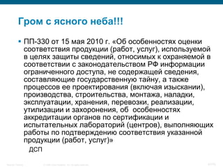 Гром с ясного неба!!!
            ПП-330 от 15 мая 2010 г. «Об особенностях оценки
             соответствия продукции (работ, услуг), используемой
             в целях защиты сведений, относимых к охраняемой в
             соответствии с законодательством РФ информации
             ограниченного доступа, не содержащей сведения,
             составляющие государственную тайну, а также
             процессов ее проектирования (включая изыскании),
             производства, строительства, монтажа, наладки,
             эксплуатации, хранения, перевозки, реализации,
             утилизации и захоронения, об особенностях
             аккредитации органов по сертификации и
             испытательных лабораторий (центров), выполняющих
             работы по подтверждению соответствия указанной
             продукции (работ, услуг)»
                    ДСП

Security Training         © 2008 Cisco Systems, Inc. All rights reserved.   47/70
 