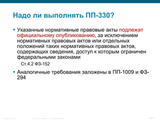 Надо ли выполнять ПП-330?
            Указанные нормативные правовые акты подлежат
             официальному опубликованию, за исключением
             нормативных правовых актов или отдельных
             положений таких нормативных правовых актов,
             содержащих сведения, доступ к которым ограничен
             федеральными законами
                    Ст.4.2 ФЗ-152
            Аналогичные требования заложены в ПП-1009 и ФЗ-
             294




Security Training       © 2008 Cisco Systems, Inc. All rights reserved.   48/70
 
