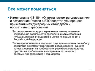 Все может поменяться
            Изменения в ФЗ-184 «О техническом регулировании»
             и вступление России в ВТО подстегнули процесс
             признания международных стандартов и
             нормативных требований
                    Законопроектом предусматриваются законодательное
                     закрепление возможности признания и заимствования
                     лучших мировых стандартов в целях их применения в
                     Российской Федерации
                    Также предполагается введение двух применяемых по выбору
                     заявителя режимов технического регулирования, один из
                     которых основан на требованиях российских стандартов,
                     другой - на требованиях иностранных технических
                     регламентов (директив) и стандартов




Security Training       © 2008 Cisco Systems, Inc. All rights reserved.    50/70
 