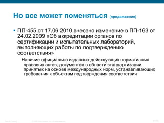 Но все может поменяться (продолжение)
            ПП-455 от 17.06.2010 внесено изменение в ПП-163 от
             24.02.2009 «Об аккредитации органов по
             сертификации и испытательных лабораторий,
             выполняющих работы по подтверждению
             соответствия»
                    Наличие официально изданных действующих нормативных
                     правовых актов, документов в области стандартизации,
                     принятых на основе международных норм, устанавливающих
                     требования к объектам подтверждения соответствия




Security Training       © 2008 Cisco Systems, Inc. All rights reserved.   51/70
 
