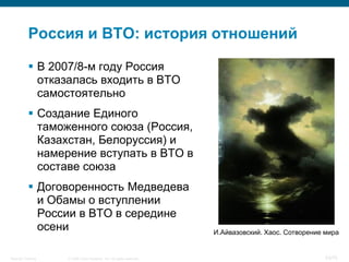 Россия и ВТО: история отношений

            В 2007/8-м году Россия
             отказалась входить в ВТО
             самостоятельно
            Создание Единого
             таможенного союза (Россия,
             Казахстан, Белоруссия) и
             намерение вступать в ВТО в
             составе союза
            Договоренность Медведева
             и Обамы о вступлении
             России в ВТО в середине
             осени                                                    И.Айвазовский. Хаос. Сотворение мира


Security Training   © 2008 Cisco Systems, Inc. All rights reserved.                                   53/70
 