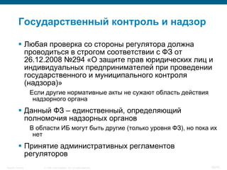 Государственный контроль и надзор

            Любая проверка со стороны регулятора должна
             проводиться в строгом соответствии с ФЗ от
             26.12.2008 №294 «О защите прав юридических лиц и
             индивидуальных предпринимателей при проведении
             государственного и муниципального контроля
             (надзора)»
                    Если другие нормативные акты не сужают область действия
                     надзорного органа
            Данный ФЗ – единственный, определяющий
             полномочия надзорных органов
                    В области ИБ могут быть другие (только уровня ФЗ), но пока их
                     нет
            Принятие административных регламентов
             регуляторов
Security Training       © 2008 Cisco Systems, Inc. All rights reserved.        56/70
 