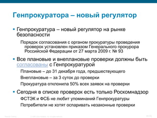 Генпрокуратора – новый регулятор
            Генпрокуратура – новый регулятор на рынке
             безопасности
                    Порядок согласования с органом прокуратуры проведения
                     проверок установлен приказом Генерального прокурора
                     Российской Федерации от 27 марта 2009 г. № 93
            Все плановые и внеплановые проверки должны быть
             согласованы с Генпрокуратурой
                    Плановые – до 31 декабря года, предшествующего
                    Внеплановые – за 3 суток до проверки
                    Прокуратура отклонила 50% всех заявок на проверки
            Сегодня в списке проверок есть только Роскомнадзор
                    ФСТЭК и ФСБ не любит упоминаний Генпрокуратуры
                    Потребители не хотят оспаривать незаконные проверки

Security Training       © 2008 Cisco Systems, Inc. All rights reserved.     57/70
 