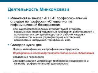 Деятельность Минкомсвязи
            Минкомсвязь заказал АП КИТ профессиональный
             стандарт по профессии «Специалист по
             информационной безопасности»
                    Данный профессиональный стандарт будет отражать
                     современные квалификационные требования работодателей и
                     использоваться для целей подготовки рабочих кадров и
                     специалистов, оценки (сертификации), составления
                     должностных инструкций, тарификации и пр.
            Стандарт нужен для
                    Оценки квалификации и сертификации сотрудников
                    Формирования госстандартов профессионального образования
                    Управления персоналом
                    Стандартизации и унификации требований к содержанию и
                     качеству профессиональной деятельности

Security Training       © 2008 Cisco Systems, Inc. All rights reserved.   60/70
 