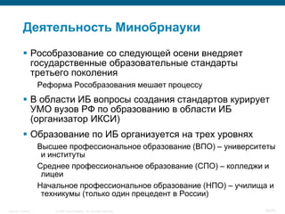 Деятельность Минобрнауки
            Рособразование со следующей осени внедряет
             государственные образовательные стандарты
             третьего поколения
                    Реформа Рособразования мешает процессу
            В области ИБ вопросы создания стандартов курирует
             УМО вузов РФ по образованию в области ИБ
             (организатор ИКСИ)
            Образование по ИБ организуется на трех уровнях
                    Высшее профессиональное образование (ВПО) – университеты
                     и институты
                    Среднее профессиональное образование (СПО) – колледжи и
                     лицеи
                    Начальное профессиональное образование (НПО) – училища и
                     техникумы (только один прецедент в России)

Security Training       © 2008 Cisco Systems, Inc. All rights reserved.   63/70
 