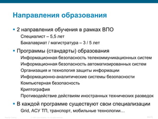 Направления образования
            2 направления обучения в рамках ВПО
                    Специалист – 5,5 лет
                    Бакалавриат / магистратура – 3 / 5 лет
            Программы (стандарты) образования
                    Информационная безопасность телекоммуникационных систем
                    Информационная безопасность автоматизированных систем
                    Организация и технология защиты информации
                    Информационно-аналитические системы безопасности
                    Компьютерная безопасность
                    Криптография
                    Противодействие действиям иностранных технических разведок
            В каждой программе существуют свои специализации
                    Grid, АСУ ТП, транспорт, мобильные технологии…
Security Training       © 2008 Cisco Systems, Inc. All rights reserved.    64/70
 
