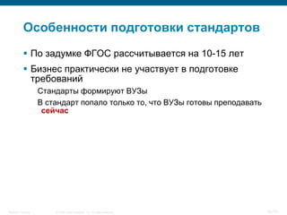 Особенности подготовки стандартов
            По задумке ФГОС рассчитывается на 10-15 лет
            Бизнес практически не участвует в подготовке
             требований
                    Стандарты формируют ВУЗы
                    В стандарт попало только то, что ВУЗы готовы преподавать
                     сейчас




Security Training       © 2008 Cisco Systems, Inc. All rights reserved.        65/70
 