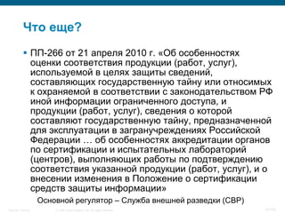 Что еще?
            ПП-266 от 21 апреля 2010 г. «Об особенностях
             оценки соответствия продукции (работ, услуг),
             используемой в целях защиты сведений,
             составляющих государственную тайну или относимых
             к охраняемой в соответствии с законодательством РФ
             иной информации ограниченного доступа, и
             продукции (работ, услуг), сведения о которой
             составляют государственную тайну, предназначенной
             для эксплуатации в загранучреждениях Российской
             Федерации … об особенностях аккредитации органов
             по сертификации и испытательных лабораторий
             (центров), выполняющих работы по подтверждению
             соответствия указанной продукции (работ, услуг), и о
             внесении изменения в Положение о сертификации
             средств защиты информации»
                    Основной регулятор – Служба внешней разведки (СВР)
Security Training       © 2008 Cisco Systems, Inc. All rights reserved.   67/70
 