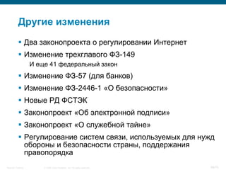 Другие изменения
            Два законопроекта о регулировании Интернет
            Изменение трехглавого ФЗ-149
                    И еще 41 федеральный закон
            Изменение ФЗ-57 (для банков)
            Изменение ФЗ-2446-1 «О безопасности»
            Новые РД ФСТЭК
            Законопроект «Об электронной подписи»
            Законопроект «О служебной тайне»
            Регулирование систем связи, используемых для нужд
             обороны и безопасности страны, поддержания
             правопорядка
Security Training       © 2008 Cisco Systems, Inc. All rights reserved.   68/70
 