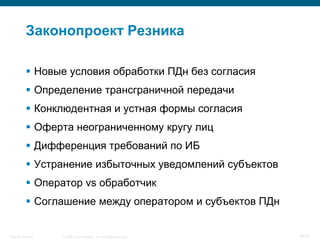 Законопроект Резника

            Новые условия обработки ПДн без согласия
            Определение трансграничной передачи
            Конклюдентная и устная формы согласия
            Оферта неограниченному кругу лиц
            Дифференция требований по ИБ
            Устранение избыточных уведомлений субъектов
            Оператор vs обработчик
            Соглашение между оператором и субъектов ПДн


Security Training   © 2008 Cisco Systems, Inc. All rights reserved.   8/70
 