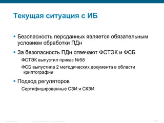 Текущая ситуация с ИБ

            Безопасность персданных является обязательным
             условием обработки ПДн
            За безопасность ПДн отвечают ФСТЭК и ФСБ
                    ФСТЭК выпустил приказ №58
                    ФСБ выпустила 2 методических документа в области
                     криптографии

            Подход регуляторов
                    Сертифицированные СЗИ и СКЗИ




Security Training       © 2008 Cisco Systems, Inc. All rights reserved.   9/70
 
