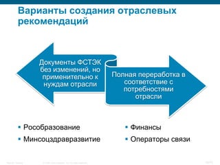 Варианты создания отраслевых
           рекомендаций



                    Документы ФСТЭК
                    без изменений, но
                     применительно к                                   Полная переработка в
                     нуждам отрасли                                       соответствие с
                                                                          потребностями
                                                                             отрасли



            Рособразование                                                Финансы
            Минсоцздравразвитие                                           Операторы связи


Security Training    © 2008 Cisco Systems, Inc. All rights reserved.                          10/70
 