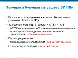 © 2008 Cisco Systems, Inc. All rights reserved.Security Training 11/64
Текущая и будущая ситуация с ЗИ ПДн
 Безопасность персданных является обязательным
условием обработки ПДн
 За безопасность ПДн отвечают ФСТЭК и ФСБ
ФСТЭК выпустил приказ №58 – менять его пока не планируется
ФСБ выпустила 2 методических документа в области
криптографии – планируется изменение
 Подход регуляторов
Сертифицированные СЗИ и СКЗИ – планируется изменение
 Отраслевые стандарты – текущий тренд
 