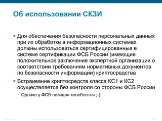 © 2008 Cisco Systems, Inc. All rights reserved.Security Training 12/64
Об использовании СКЗИ
 Для обеспечения безопасности персональных данных
при их обработке в информационных системах
должны использоваться сертифицированные в
системе сертификации ФСБ России (имеющие
положительное заключение экспертной организации о
соответствии требованиям нормативных документов
по безопасности информации) криптосредства
 Встраивание криптосредств класса КС1 и КС2
осуществляется без контроля со стороны ФСБ России
Однако у ФСБ позиция колеблется ;-(
 
