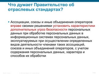 © 2008 Cisco Systems, Inc. All rights reserved.Security Training 17/64
Что думает Правительство об
отраслевых стандартах?
 Ассоциации, союзы и иные объединения операторов
вправе своими решениями установить характеристики
дополнительных угроз безопасности персональных
данных при обработке персональных данных в
информационных системах персональных данных,
эксплуатируемых при осуществлении определенных
видов деятельности членами таких ассоциаций,
союзов и иных объединений операторов, с учетом
содержания персональных данных, характера и
способов их обработки
 