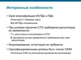 © 2008 Cisco Systems, Inc. All rights reserved.Security Training 26/64
Интересные особенности
 Своя классификация ИСПДн и ПДн
Отличная от «Приказа трех»
Все ИСПДн специальные
 При условии принятия СТО требования регуляторов
не применяются
Т.к. уже учтены и согласованы в СТО
В противном случае применяются требования всех трех
регуляторов
 Лицензирование, аттестация не требуются
 Сертифицированными должны быть только СКЗИ
Остальные СЗИ на усмотрение руководства организации
 