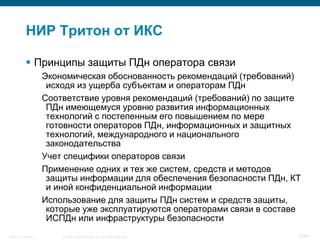 © 2008 Cisco Systems, Inc. All rights reserved.Security Training 29/64
НИР Тритон от ИКС
 Принципы защиты ПДн оператора связи
Экономическая обоснованность рекомендаций (требований)
исходя из ущерба субъектам и операторам ПДн
Соответствие уровня рекомендаций (требований) по защите
ПДн имеющемуся уровню развития информационных
технологий с постепенным его повышением по мере
готовности операторов ПДн, информационных и защитных
технологий, международного и национального
законодательства
Учет специфики операторов связи
Применение одних и тех же систем, средств и методов
защиты информации для обеспечения безопасности ПДн, КТ
и иной конфиденциальной информации
Использование для защиты ПДн систем и средств защиты,
которые уже эксплуатируются операторами связи в составе
ИСПДн или инфраструктуры безопасности
 