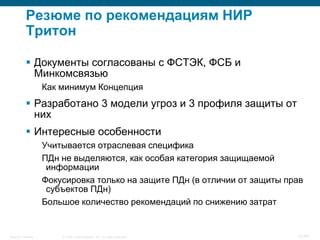 © 2008 Cisco Systems, Inc. All rights reserved.Security Training 31/64
Резюме по рекомендациям НИР
Тритон
 Документы согласованы с ФСТЭК, ФСБ и
Минкомсвязью
Как минимум Концепция
 Разработано 3 модели угроз и 3 профиля защиты от
них
 Интересные особенности
Учитывается отраслевая специфика
ПДн не выделяются, как особая категория защищаемой
информации
Фокусировка только на защите ПДн (в отличии от защиты прав
субъектов ПДн)
Большое количество рекомендаций по снижению затрат
 