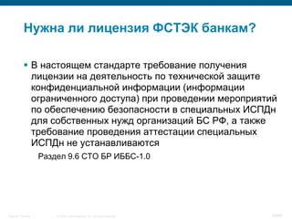 © 2008 Cisco Systems, Inc. All rights reserved.Security Training 39/64
 В настоящем стандарте требование получения
лицензии на деятельность по технической защите
конфиденциальной информации (информации
ограниченного доступа) при проведении мероприятий
по обеспечению безопасности в специальных ИСПДн
для собственных нужд организаций БС РФ, а также
требование проведения аттестации специальных
ИСПДн не устанавливаются
Раздел 9.6 СТО БР ИББС-1.0
Нужна ли лицензия ФСТЭК банкам?
 