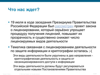 © 2008 Cisco Systems, Inc. All rights reserved.Security Training 40/64
 19 июля в ходе заседания Президиума Правительства
Российской Федерации был рассмотрен проект закона
о лицензировании, который серьѐзно упрощает
процедуру получения лицензий, повышает их
прозрачность и существенно снижает число
лицензируемых видов деятельности
 Тематика связанная с лицензированием деятельности
по защите информации и криптографии осталась ;-(
Эти виды деятельности были укрупнены в два направления -
криптографическая деятельность и защита от
несанкционированного доступа к информации
Эти виды деятельности должны будут регулироваться
отдельными новыми Постановлениями Правительства
Что нас ждет?
 