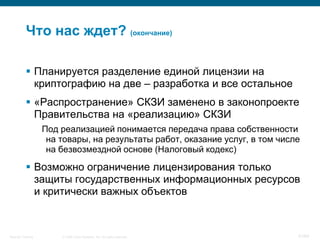 © 2008 Cisco Systems, Inc. All rights reserved.Security Training 41/64
 Планируется разделение единой лицензии на
криптографию на две – разработка и все остальное
 «Распространение» СКЗИ заменено в законопроекте
Правительства на «реализацию» СКЗИ
Под реализацией понимается передача права собственности
на товары, на результаты работ, оказание услуг, в том числе
на безвозмездной основе (Налоговый кодекс)
 Возможно ограничение лицензирования только
защиты государственных информационных ресурсов
и критически важных объектов
Что нас ждет? (окончание)
 