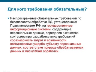 © 2008 Cisco Systems, Inc. All rights reserved.Security Training 6/64
Для кого требования обязательные?
 Распространение обязательных требований по
безопасности обработки ПД, установленных
Правительством РФ, на государственные
информационные системы, содержащие
персональные данные, определив в качестве
критериев при разработке этих требований
соразмерность затрат и возможности
возникновения ущерба субъекту персональных
данных, соответствие природе обрабатываемых
данных и масштабам обработки
 