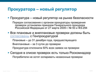 © 2008 Cisco Systems, Inc. All rights reserved.Security Training 55/64
Прокуратора – новый регулятор
 Прокуратура – новый регулятор на рынке безопасности
Порядок согласования с органом прокуратуры проведения
проверок установлен приказом Генерального прокурора
Российской Федерации от 27 марта 2009 г. № 93 и ФЗ-294
 Все плановые и внеплановые проверки должны быть
согласованы с Генпрокуратурой
Плановые – до 31 декабря года, предшествующего
Внеплановые – за 3 суток до проверки
Прокуратура отклонила 50% всех заявок на проверки
 Сегодня в списке проверок есть только Роскомнадзор
Потребители не хотят оспаривать незаконные проверки
 