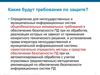 © 2008 Cisco Systems, Inc. All rights reserved.Security Training 7/64
Какие будут требования по защите?
 Определение для негосударственных и
муниципальных информационных систем
общеобязательных минимальных требований к
обеспечению безопасности ПД при их обработке,
реализация которых не зависит от применения
конкретного технического решения, и установление
права оператора негосударственной и
муниципальной информационной системы
самостоятельно определять методы и средства
обеспечения безопасности ПД при их
автоматизированной обработке с учетом
отраслевых (ведомственных) методических
рекомендаций по обеспечению безопасности
информационных систем ПД
 
