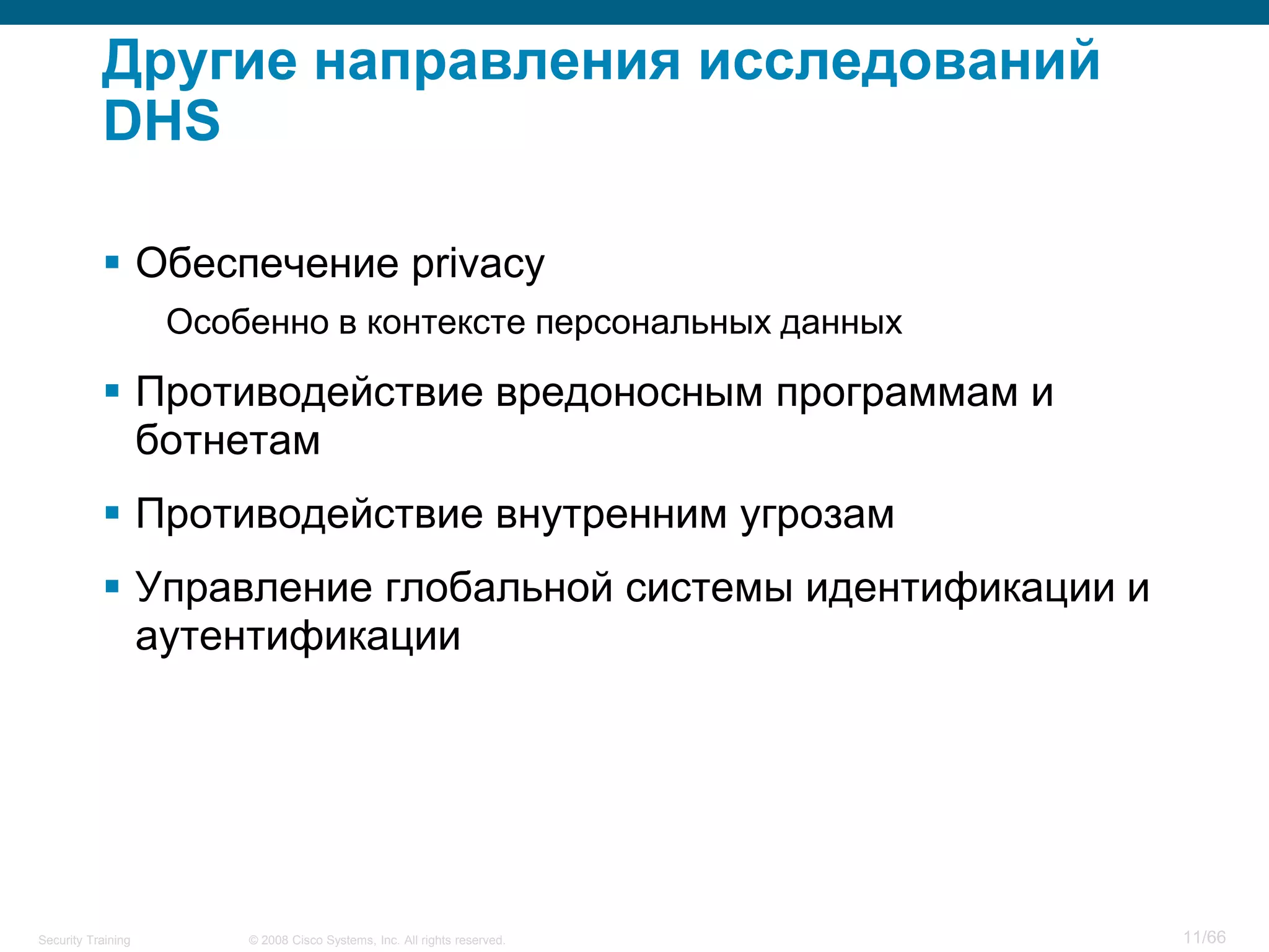 © 2008 Cisco Systems, Inc. All rights reserved.Security Training 11/66
Другие направления исследований
DHS
 Обеспечение privacy
Особенно в контексте персональных данных
 Противодействие вредоносным программам и
ботнетам
 Противодействие внутренним угрозам
 Управление глобальной системы идентификации и
аутентификации
 
