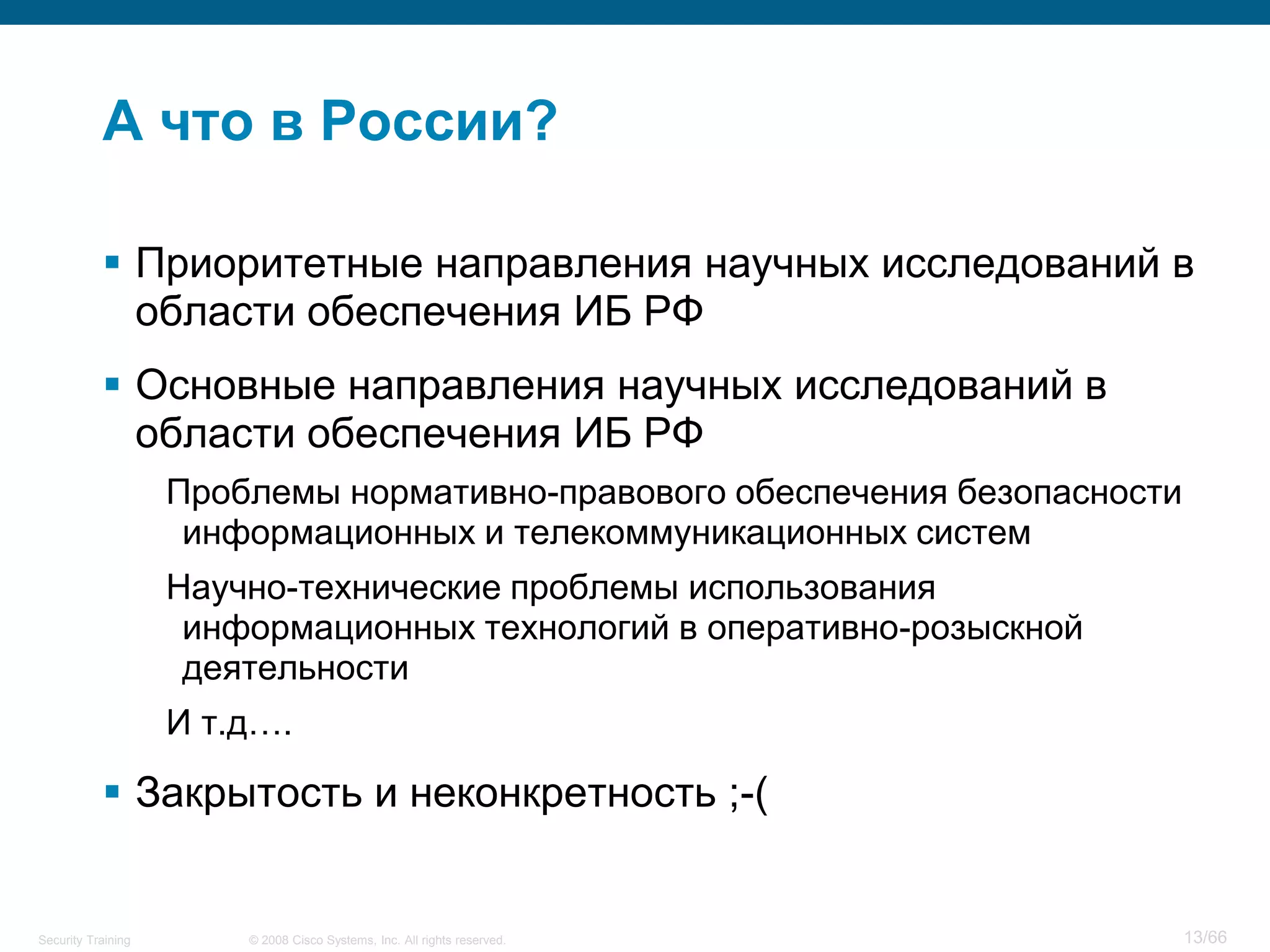 © 2008 Cisco Systems, Inc. All rights reserved.Security Training 13/66
А что в России?
 Приоритетные направления научных исследований в
области обеспечения ИБ РФ
 Основные направления научных исследований в
области обеспечения ИБ РФ
Проблемы нормативно-правового обеспечения безопасности
информационных и телекоммуникационных систем
Научно-технические проблемы использования
информационных технологий в оперативно-розыскной
деятельности
И т.д….
 Закрытость и неконкретность ;-(
 