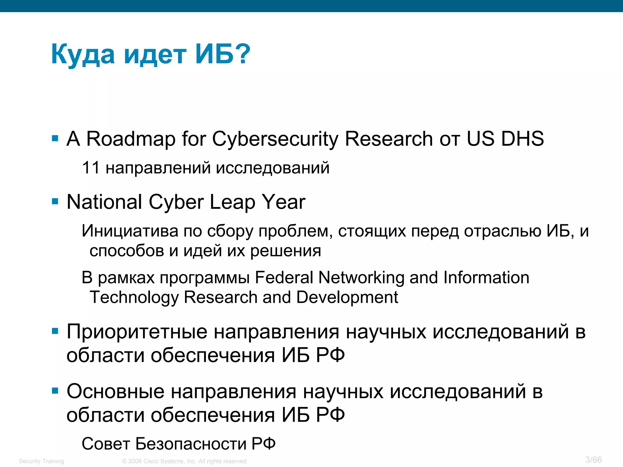 © 2008 Cisco Systems, Inc. All rights reserved.Security Training 3/66
Куда идет ИБ?
 A Roadmap for Cybersecurity Research от US DHS
11 направлений исследований
 National Cyber Leap Year
Инициатива по сбору проблем, стоящих перед отраслью ИБ, и
способов и идей их решения
В рамках программы Federal Networking and Information
Technology Research and Development
 Приоритетные направления научных исследований в
области обеспечения ИБ РФ
 Основные направления научных исследований в
области обеспечения ИБ РФ
Совет Безопасности РФ
 