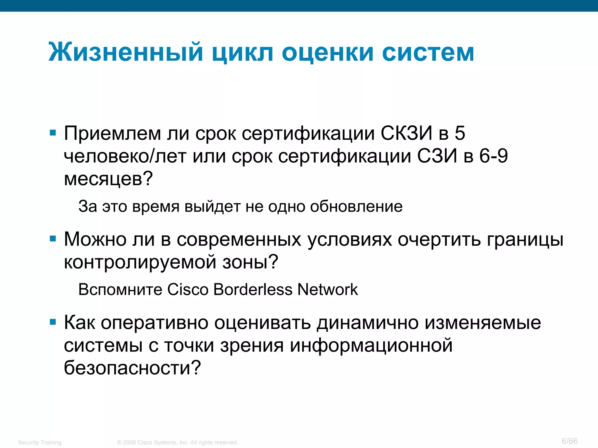 © 2008 Cisco Systems, Inc. All rights reserved.Security Training 6/66
Жизненный цикл оценки систем
 Приемлем ли срок сертификации СКЗИ в 5
человеко/лет или срок сертификации СЗИ в 6-9
месяцев?
За это время выйдет не одно обновление
 Можно ли в современных условиях очертить границы
контролируемой зоны?
Вспомните Cisco Borderless Network
 Как оперативно оценивать динамично изменяемые
системы с точки зрения информационной
безопасности?
 