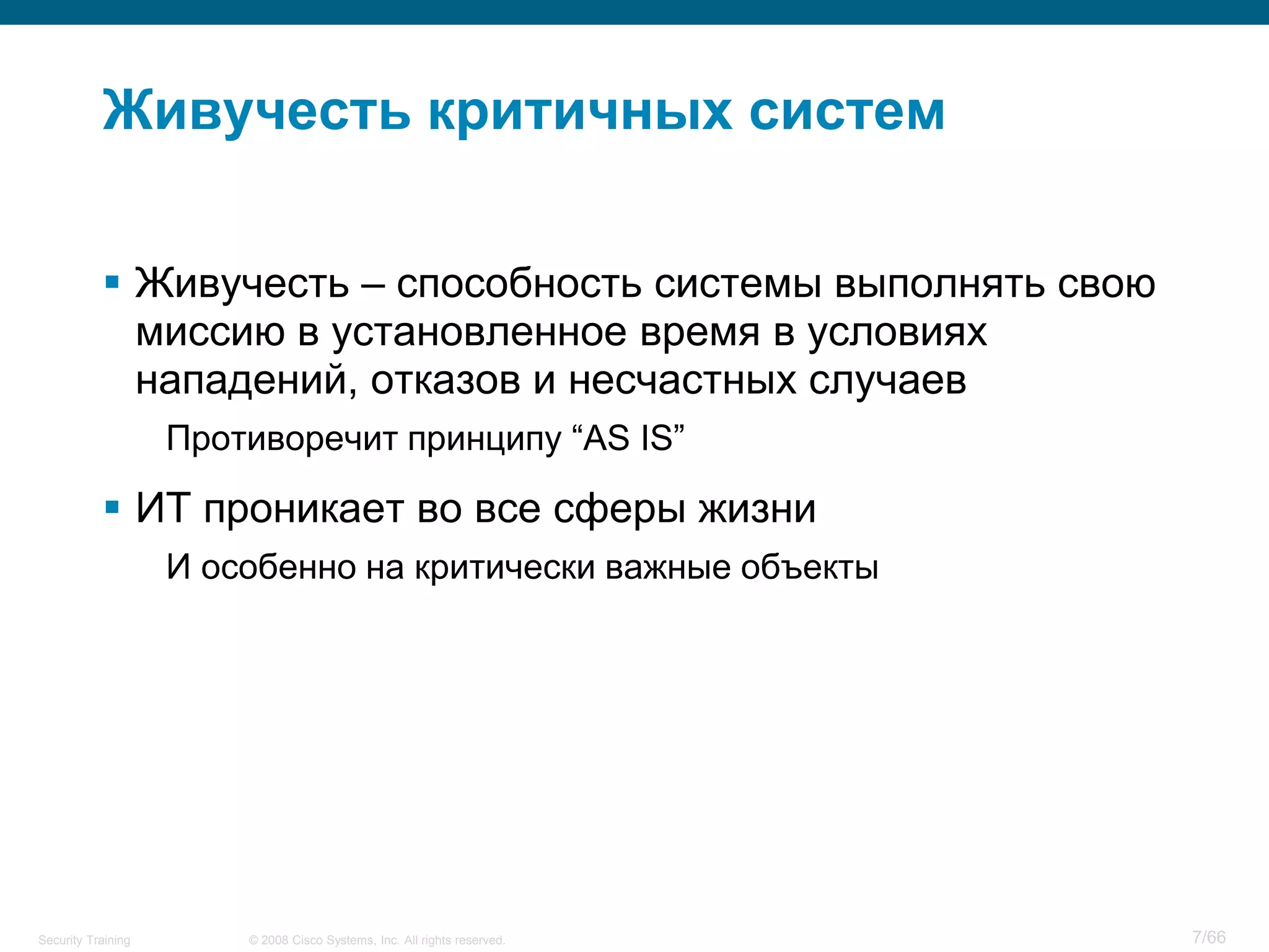 © 2008 Cisco Systems, Inc. All rights reserved.Security Training 7/66
Живучесть критичных систем
 Живучесть – способность системы выполнять свою
миссию в установленное время в условиях
нападений, отказов и несчастных случаев
Противоречит принципу “AS IS”
 ИТ проникает во все сферы жизни
И особенно на критически важные объекты
 