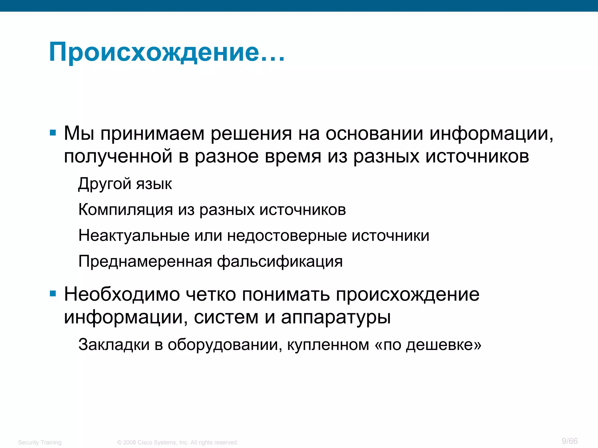 © 2008 Cisco Systems, Inc. All rights reserved.Security Training 9/66
Происхождение…
 Мы принимаем решения на основании информации,
полученной в разное время из разных источников
Другой язык
Компиляция из разных источников
Неактуальные или недостоверные источники
Преднамеренная фальсификация
 Необходимо четко понимать происхождение
информации, систем и аппаратуры
Закладки в оборудовании, купленном «по дешевке»
 